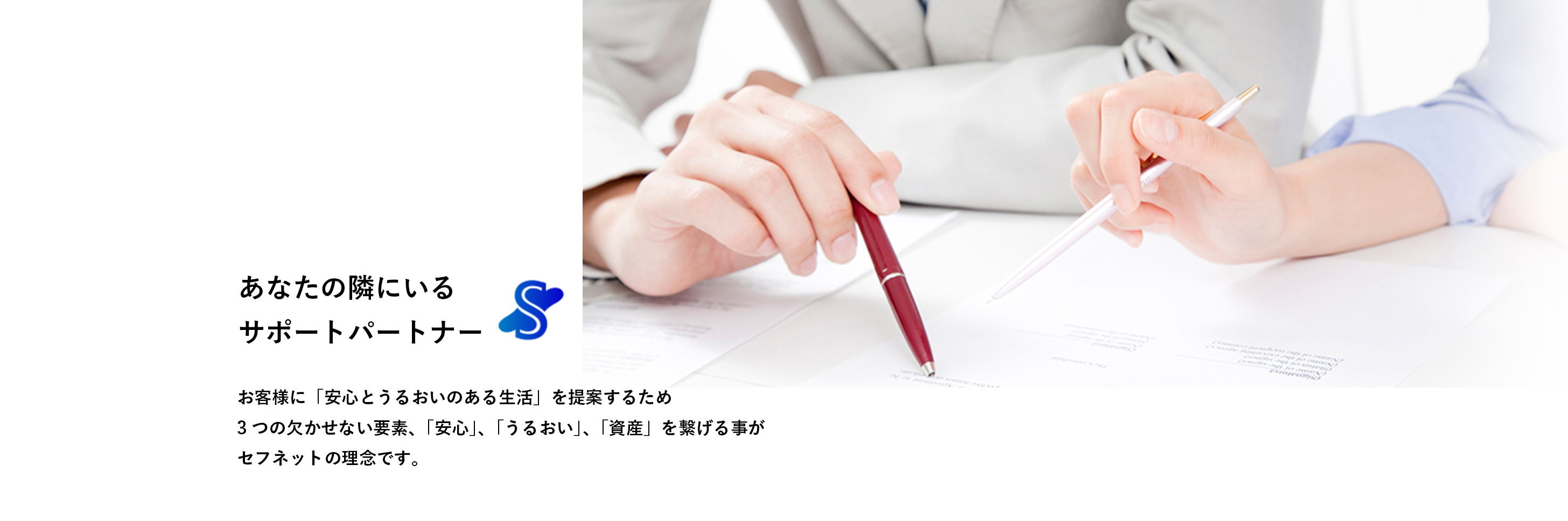 あなたの隣にいるサポートパートナー お客様に「安心とうるおいのある生活」を提案するため3つの欠かせない要素、「安心」、「うるおい」、「資産」を繋げる事がセフネットの理念です。